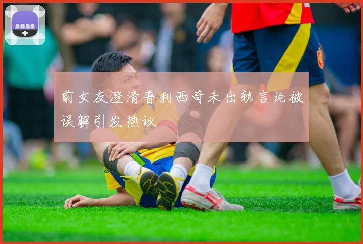 前女友澄清普利西奇未出轨言论被误解引发热议